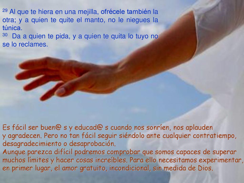 29 Al que te hiera en una mejilla, ofrécele también la otra; y a quien te quite el manto, no le niegues la túnica.
