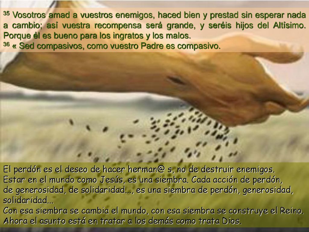 35 Vosotros amad a vuestros enemigos, haced bien y prestad sin esperar nada a cambio; así vuestra recompensa será grande, y seréis hijos del Altísimo. Porque él es bueno para los ingratos y los malos.
