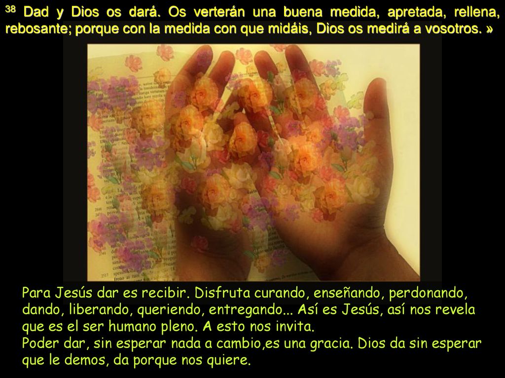 38 Dad y Dios os dará. Os verterán una buena medida, apretada, rellena, rebosante; porque con la medida con que midáis, Dios os medirá a vosotros. »