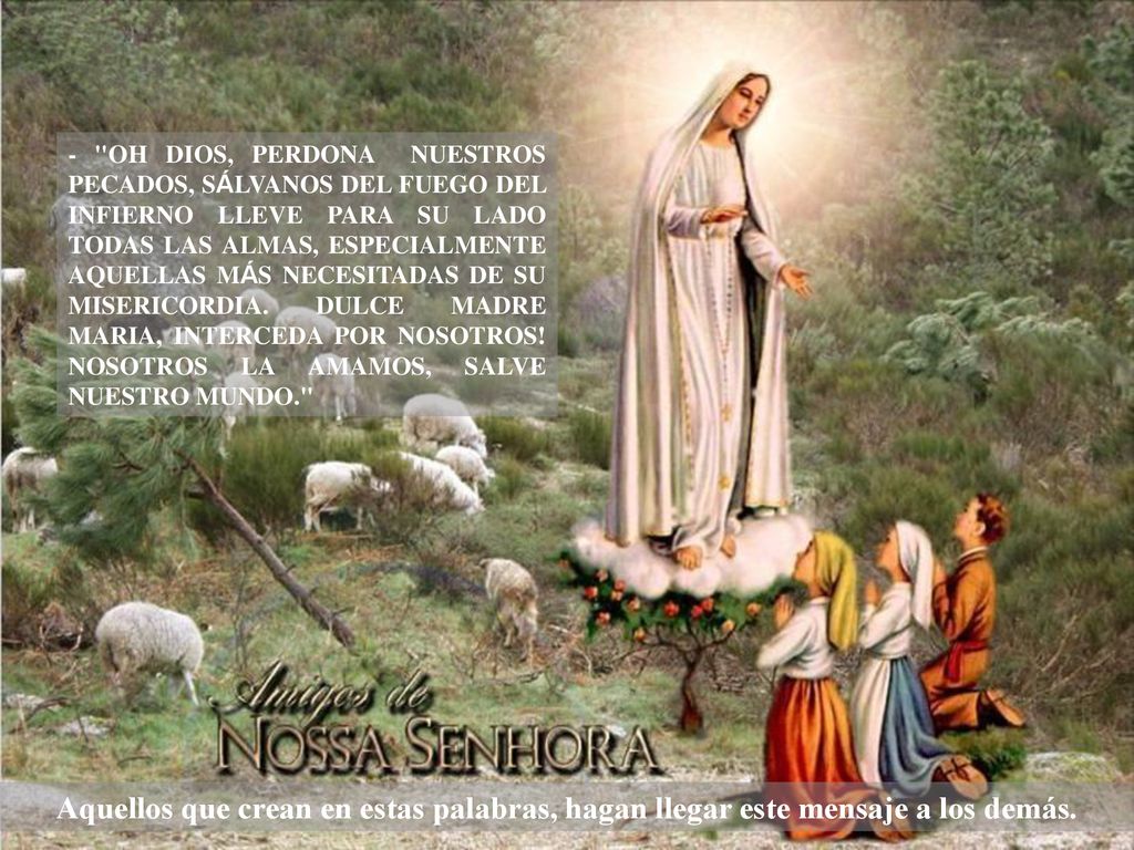 - OH DIOS, PERDONA NUESTROS PECADOS, SÁLVANOS DEL FUEGO DEL INFIERNO LLEVE PARA SU LADO TODAS LAS ALMAS, ESPECIALMENTE AQUELLAS MÁS NECESITADAS DE SU MISERICORDIA. DULCE MADRE MARIA, INTERCEDA POR NOSOTROS! NOSOTROS LA AMAMOS, SALVE NUESTRO MUNDO.