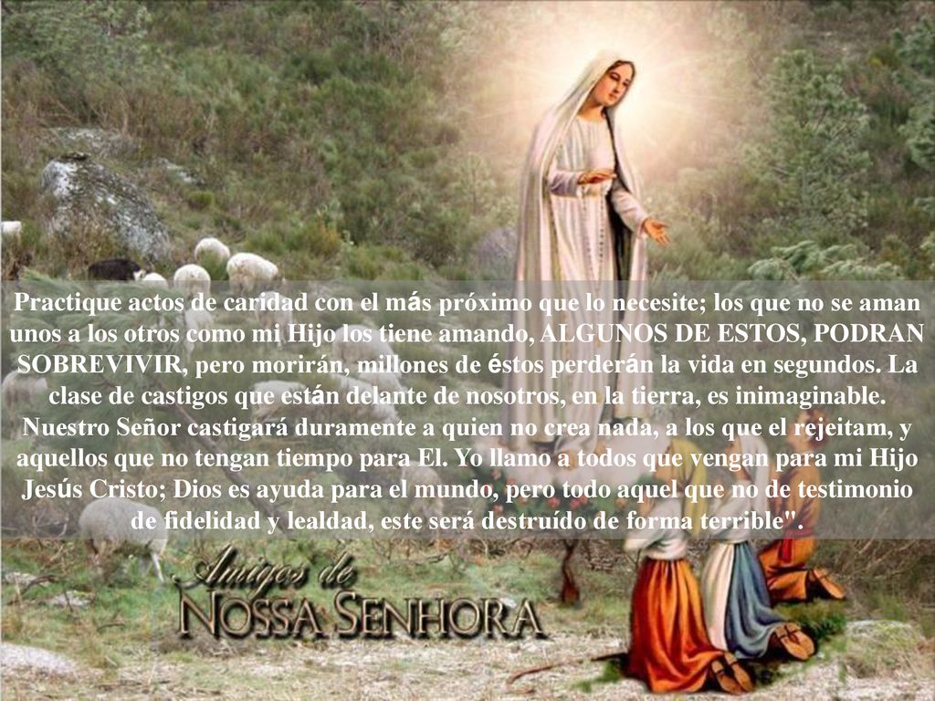 Practique actos de caridad con el más próximo que lo necesite; los que no se aman unos a los otros como mi Hijo los tiene amando, ALGUNOS DE ESTOS, PODRAN SOBREVIVIR, pero morirán, millones de éstos perderán la vida en segundos.