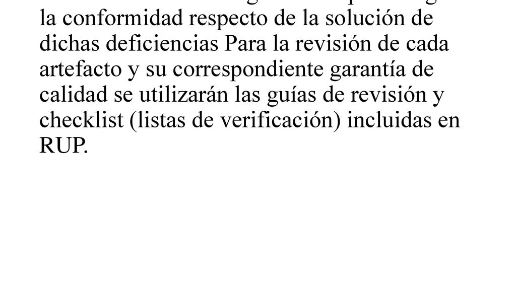Los defectos detectados en las revisiones y formalizados también en una Solicitud de Cambio tendrán un seguimiento para asegurar la conformidad respecto de la solución de dichas deficiencias Para la revisión de cada artefacto y su correspondiente garantía de calidad se utilizarán las guías de revisión y checklist (listas de verificación) incluidas en RUP.
