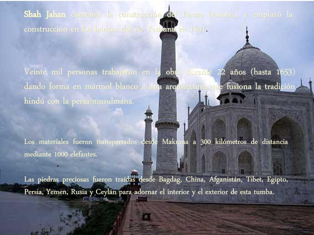 Shah Jahan comenzó la construcción del Rauza (tumba), y emplazó la construcción en los bancos del río Yamuna en 1631.