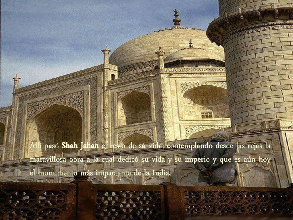 Allí pasó Shah Jahan el resto de su vida, contemplando desde las rejas la maravillosa obra a la cual dedicó su vida y su imperio y que es aún hoy el monumento más impactante de la India.