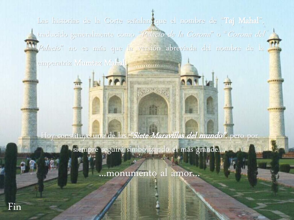 Las historias de la Corte señalan que el nombre de Taj Mahal , traducido generalmente como Palacio de la Corona o Corona del Palacio no es más que la versión abreviada del nombre de la emperatriz Mumtaz Mahal.