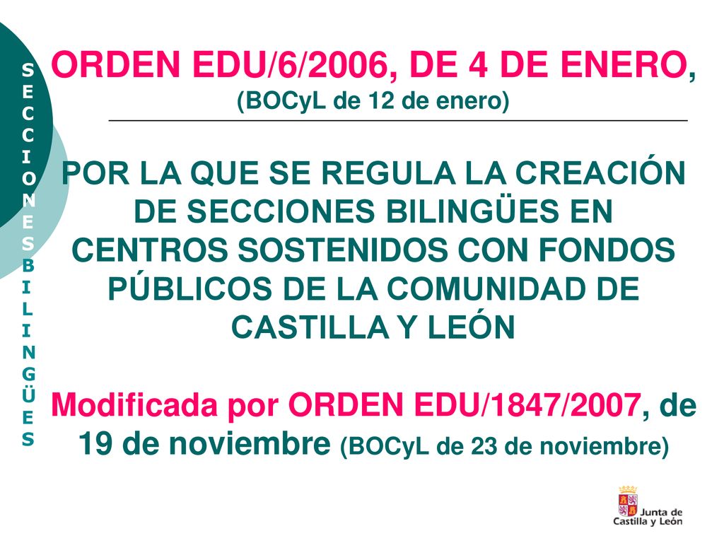ORDEN EDU/6/2006, DE 4 DE ENERO, (BOCyL de 12 de enero) POR LA QUE SE REGULA LA CREACIÓN DE SECCIONES BILINGÜES EN CENTROS SOSTENIDOS CON FONDOS PÚBLICOS DE LA COMUNIDAD DE CASTILLA Y LEÓN Modificada por ORDEN EDU/1847/2007, de 19 de noviembre (BOCyL de 23 de noviembre)