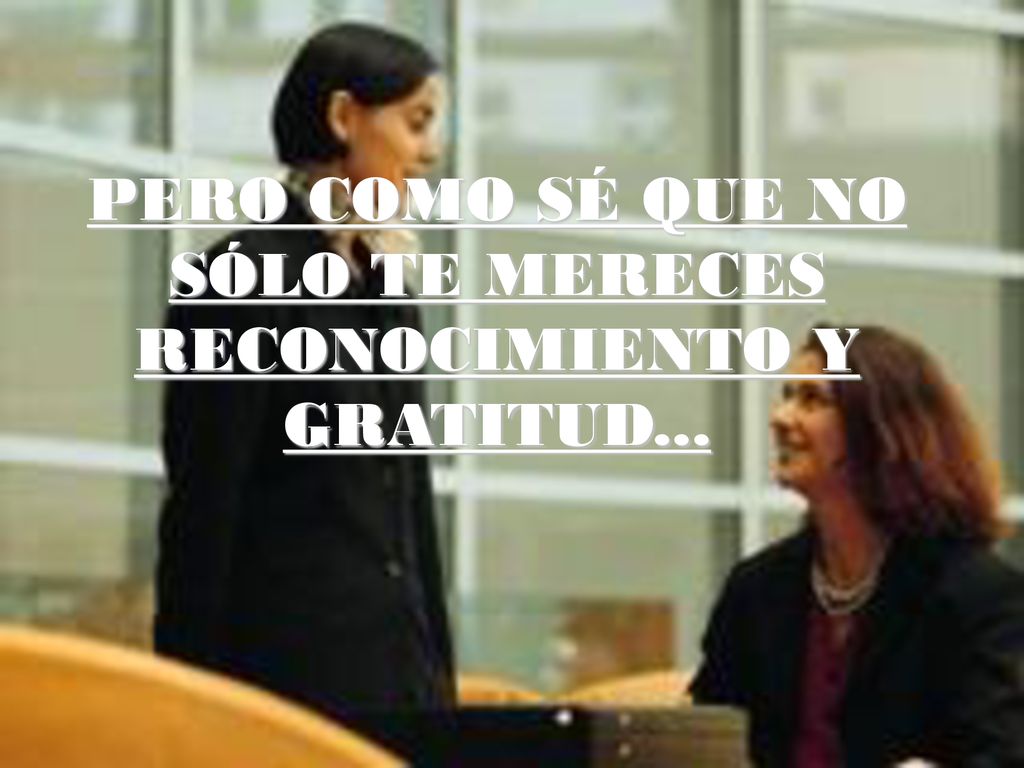 PERO COMO SÉ QUE NO SÓLO TE MERECES RECONOCIMIENTO Y GRATITUD...