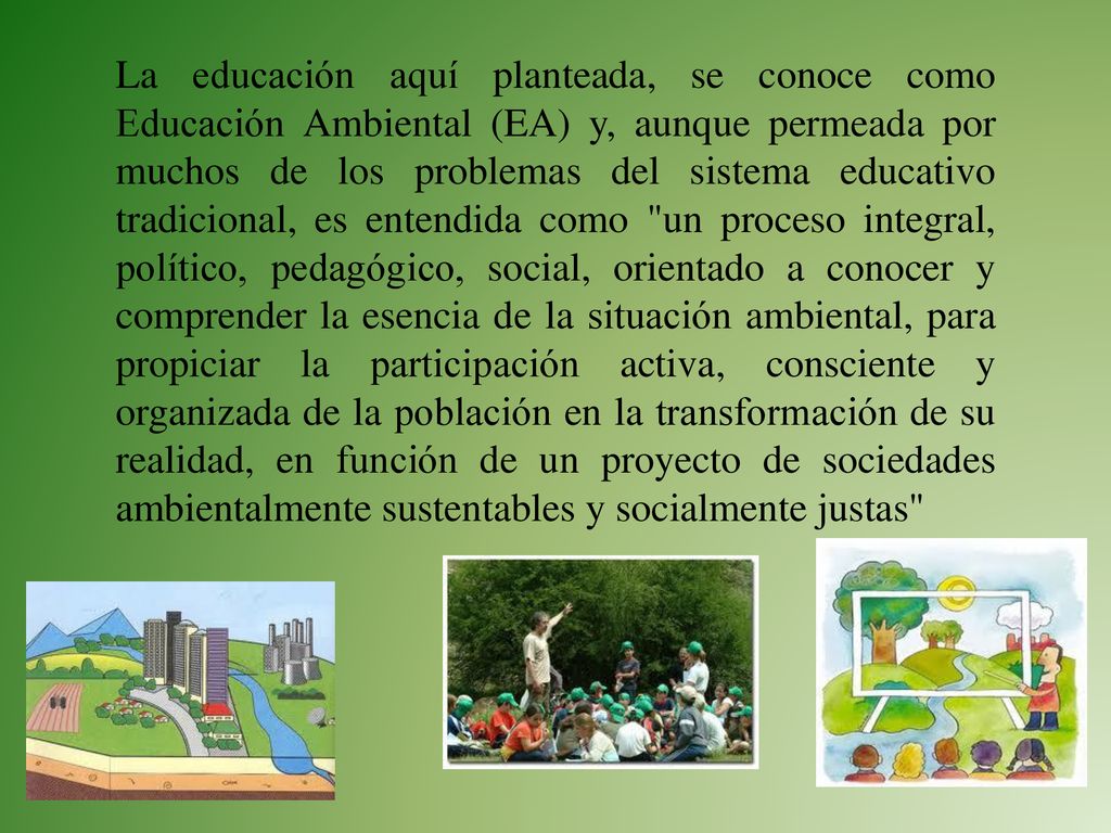 La educación aquí planteada, se conoce como Educación Ambiental (EA) y, aunque permeada por muchos de los problemas del sistema educativo tradicional, es entendida como un proceso integral, político, pedagógico, social, orientado a conocer y comprender la esencia de la situación ambiental, para propiciar la participación activa, consciente y organizada de la población en la transformación de su realidad, en función de un proyecto de sociedades ambientalmente sustentables y socialmente justas