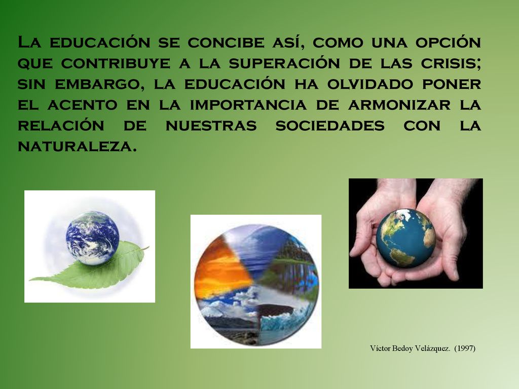 La educación se concibe así, como una opción que contribuye a la superación de las crisis; sin embargo, la educación ha olvidado poner el acento en la importancia de armonizar la relación de nuestras sociedades con la naturaleza.