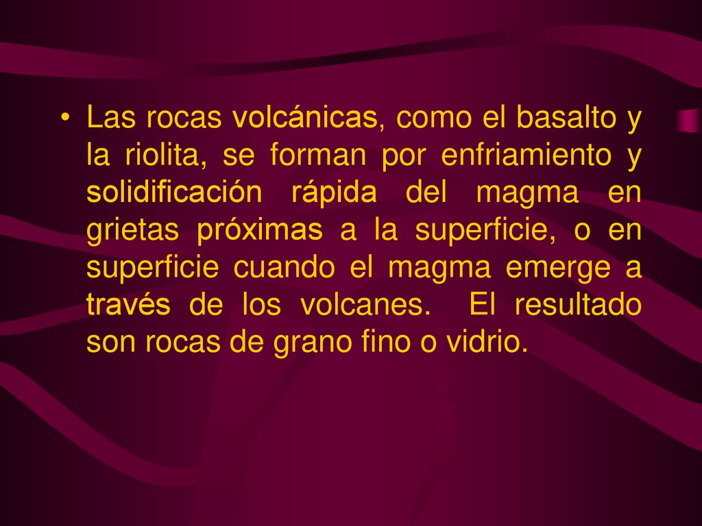 Las rocas volcánicas, como el basalto y la riolita, se forman por enfriamiento y solidificación rápida del magma en grietas próximas a la superficie, o en superficie cuando el magma emerge a través de los volcanes.