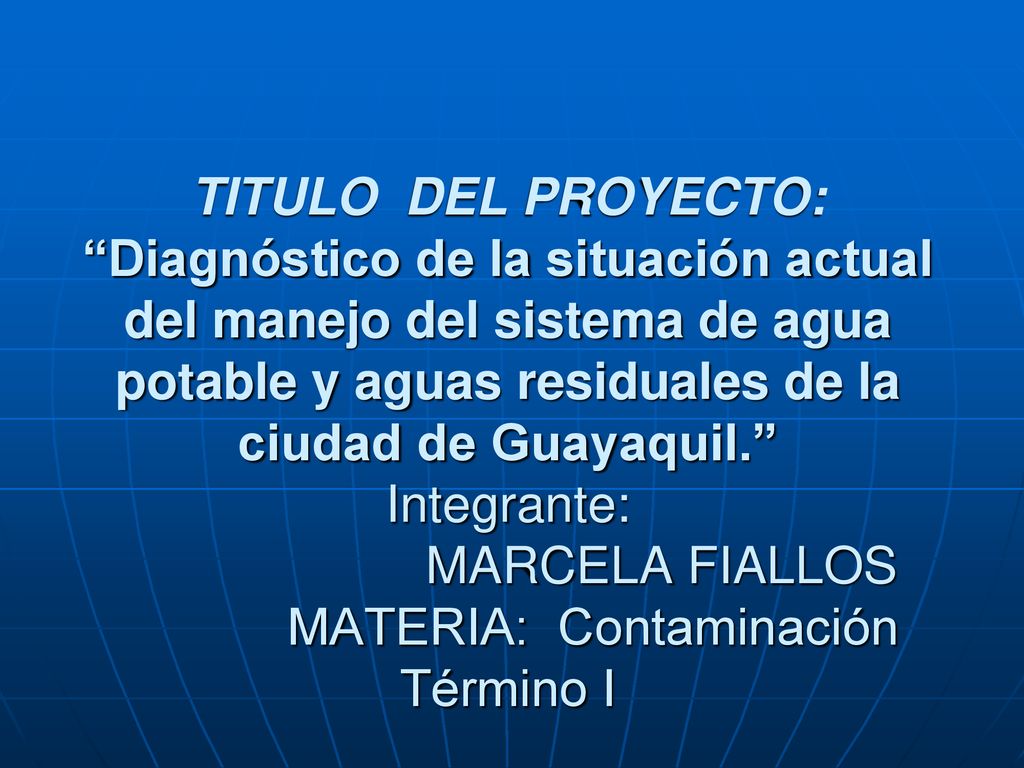 TITULO DEL PROYECTO: Diagnóstico de la situación actual del manejo del sistema de agua potable y aguas residuales de la ciudad de Guayaquil. Integrante: MARCELA FIALLOS MATERIA: Contaminación Término I