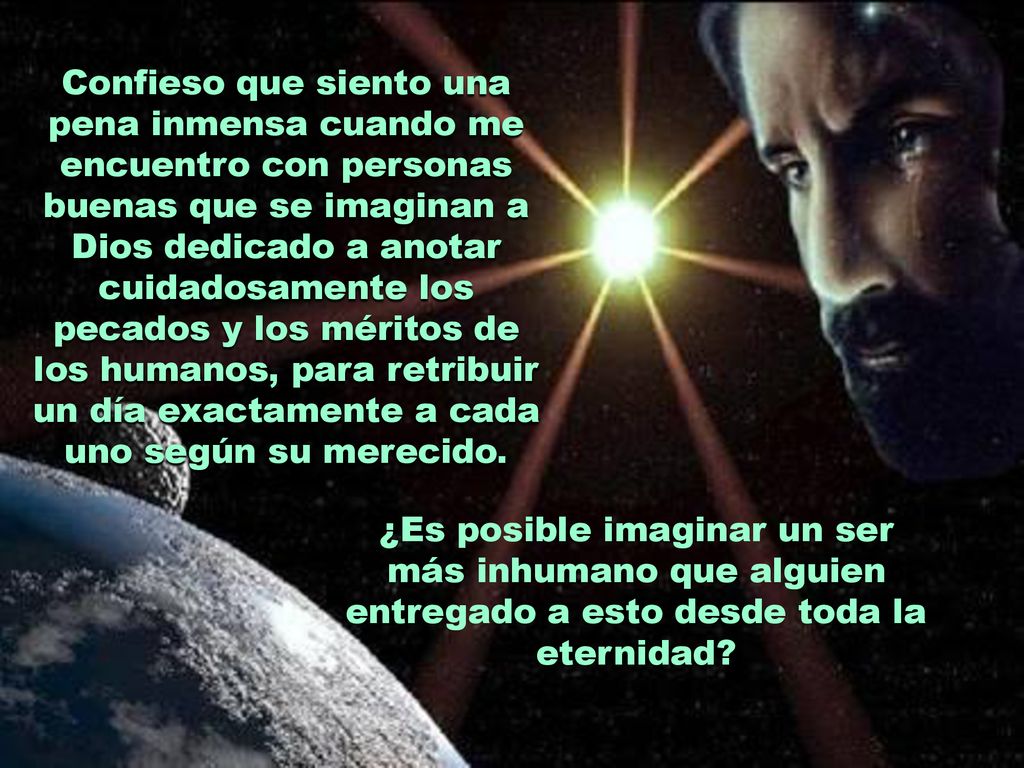 Confieso que siento una pena inmensa cuando me encuentro con personas buenas que se imaginan a Dios dedicado a anotar cuidadosamente los pecados y los méritos de los humanos, para retribuir un día exactamente a cada uno según su merecido.