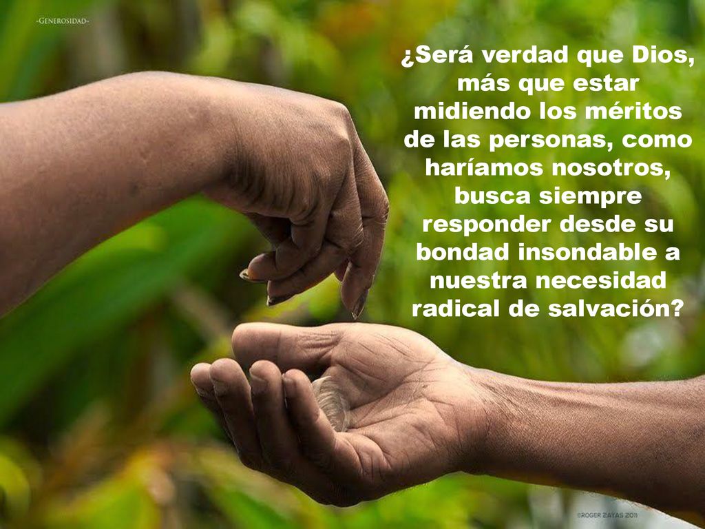 ¿Será verdad que Dios, más que estar midiendo los méritos de las personas, como haríamos nosotros, busca siempre responder desde su bondad insondable a nuestra necesidad radical de salvación