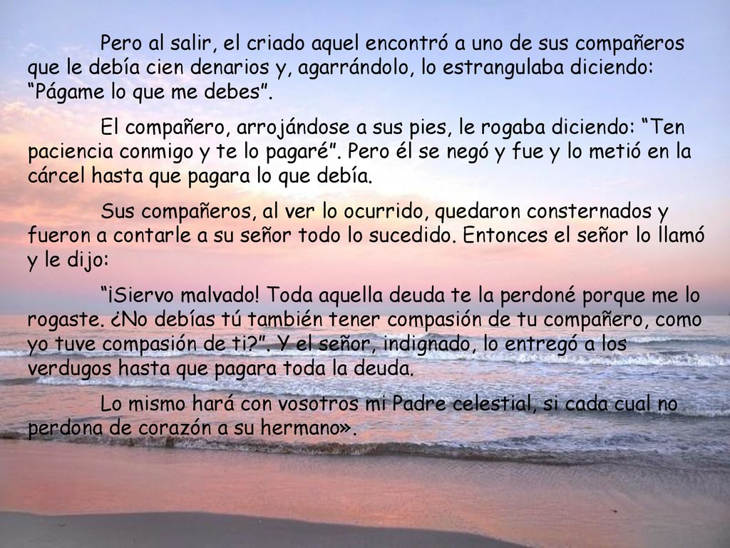 Pero al salir, el criado aquel encontró a uno de sus compañeros que le debía cien denarios y, agarrándolo, lo estrangulaba diciendo: Págame lo que me debes .