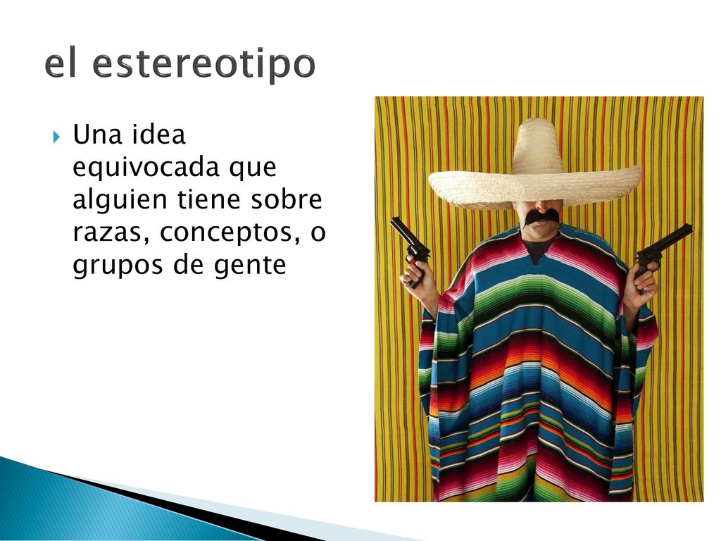 el estereotipo Una idea equivocada que alguien tiene sobre razas, conceptos, o grupos de gente