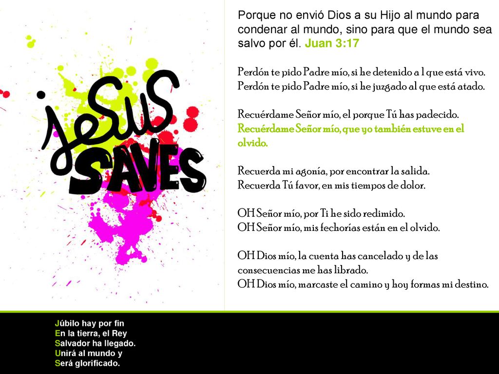 Porque no envió Dios a su Hijo al mundo para condenar al mundo, sino para que el mundo sea salvo por él. Juan 3:17 Perdón te pido Padre mío, si he detenido a l que está vivo. Perdón te pido Padre mío, si he juzgado al que está atado. Recuérdame Señor mío, el porque Tú has padecido. Recuérdame Señor mío, que yo también estuve en el olvido. Recuerda mi agonía, por encontrar la salida. Recuerda Tú favor, en mis tiempos de dolor. OH Señor mío, por Ti he sido redimido. OH Señor mío, mis fechorías están en el olvido. OH Dios mío, la cuenta has cancelado y de las consecuencias me has librado. OH Dios mío, marcaste el camino y hoy formas mi destino.