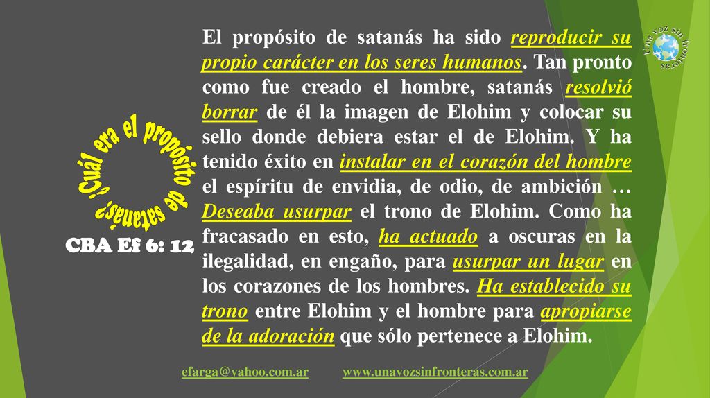 El propósito de satanás ha sido reproducir su propio carácter en los seres humanos. Tan pronto como fue creado el hombre, satanás resolvió borrar de él la imagen de Elohim y colocar su sello donde debiera estar el de Elohim. Y ha tenido éxito en instalar en el corazón del hombre el espíritu de envidia, de odio, de ambición … Deseaba usurpar el trono de Elohim. Como ha fracasado en esto, ha actuado a oscuras en la ilegalidad, en engaño, para usurpar un lugar en los corazones de los hombres. Ha establecido su trono entre Elohim y el hombre para apropiarse de la adoración que sólo pertenece a Elohim.