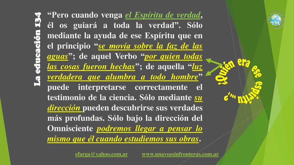 Pero cuando venga el Espíritu de verdad, él os guiará a toda la verdad . Sólo mediante la ayuda de ese Espíritu que en el principio se movía sobre la faz de las aguas ; de aquel Verbo por quien todas las cosas fueron hechas ; de aquella luz verdadera que alumbra a todo hombre puede interpretarse correctamente el testimonio de la ciencia. Sólo mediante su dirección pueden descubrirse sus verdades más profundas. Sólo bajo la dirección del Omnisciente podremos llegar a pensar lo mismo que él cuando estudiemos sus obras.