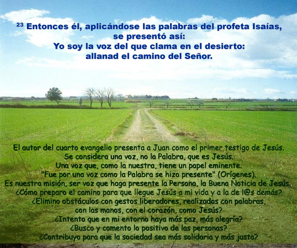 23 Entonces él, aplicándose las palabras del profeta Isaías, se presentó así: Yo soy la voz del que clama en el desierto: allanad el camino del Señor.