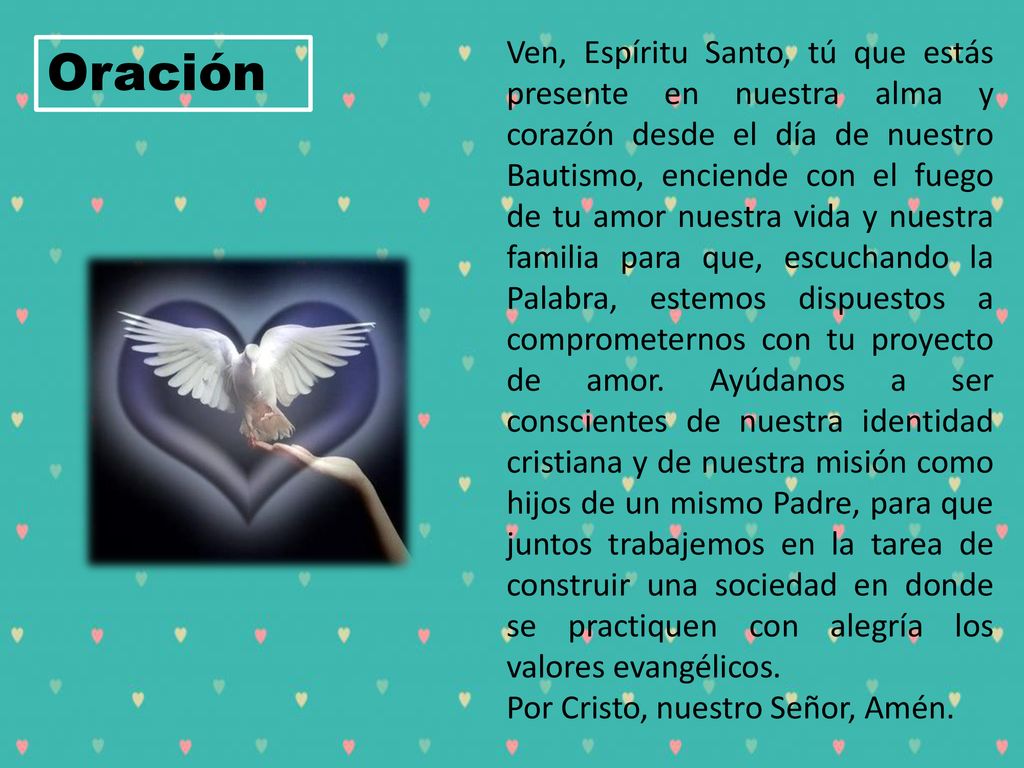 Ven, Espíritu Santo, tú que estás presente en nuestra alma y corazón desde el día de nuestro Bautismo, enciende con el fuego de tu amor nuestra vida y nuestra familia para que, escuchando la Palabra, estemos dispuestos a comprometernos con tu proyecto de amor. Ayúdanos a ser conscientes de nuestra identidad cristiana y de nuestra misión como hijos de un mismo Padre, para que juntos trabajemos en la tarea de construir una sociedad en donde se practiquen con alegría los valores evangélicos.