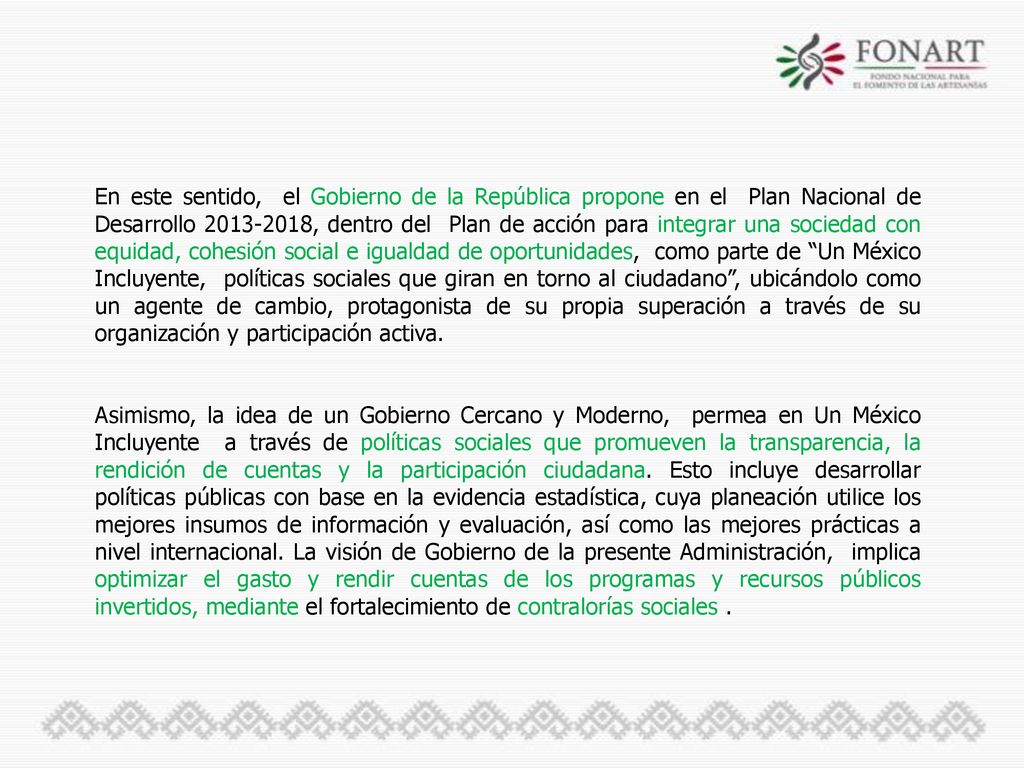 En este sentido, el Gobierno de la República propone en el Plan Nacional de Desarrollo , dentro del Plan de acción para integrar una sociedad con equidad, cohesión social e igualdad de oportunidades, como parte de Un México Incluyente, políticas sociales que giran en torno al ciudadano , ubicándolo como un agente de cambio, protagonista de su propia superación a través de su organización y participación activa.