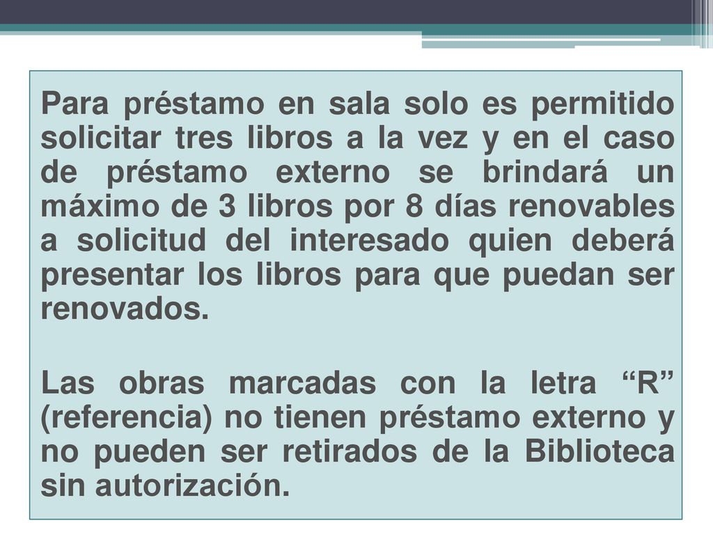 Para préstamo en sala solo es permitido solicitar tres libros a la vez y en el caso de préstamo externo se brindará un máximo de 3 libros por 8 días renovables a solicitud del interesado quien deberá presentar los libros para que puedan ser renovados.