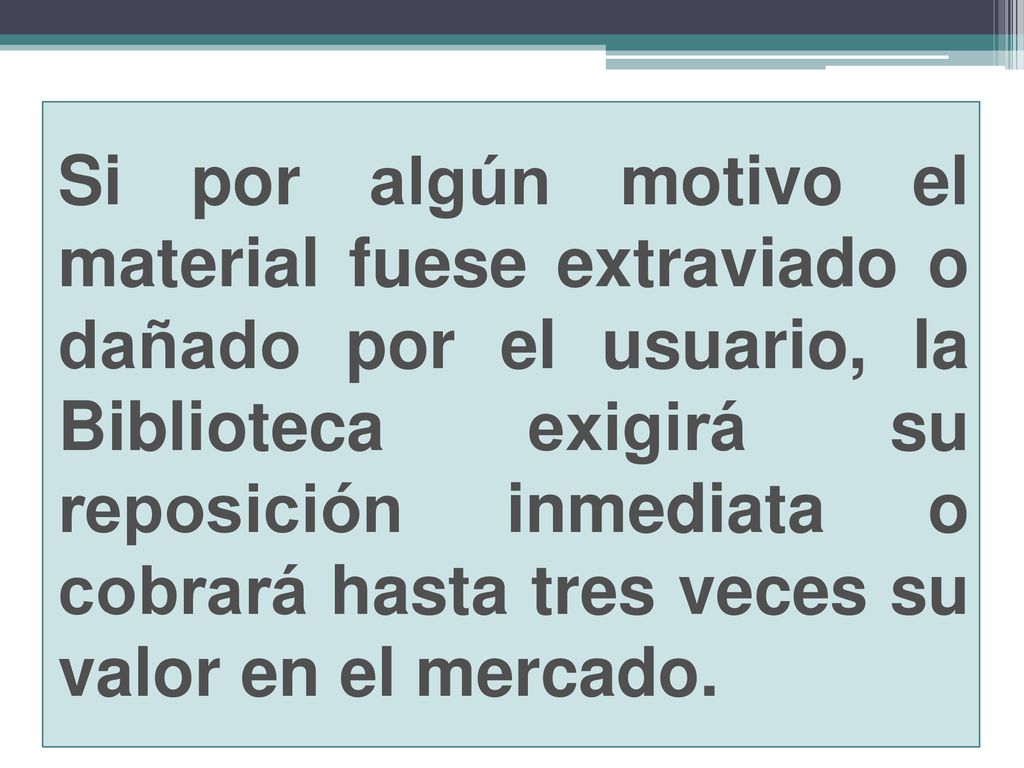 Si por algún motivo el material fuese extraviado o dañado por el usuario, la Biblioteca exigirá su reposición inmediata o cobrará hasta tres veces su valor en el mercado.