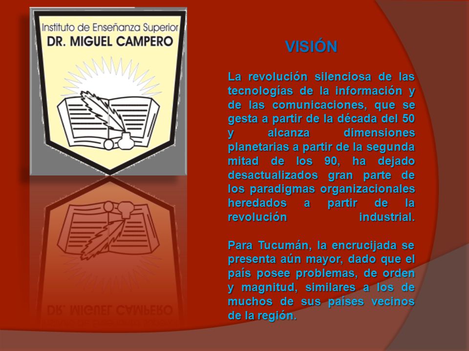 VISIÓN La revolución silenciosa de las tecnologías de la información y de las comunicaciones, que se gesta a partir de la década del 50 y alcanza dimensiones planetarias a partir de la segunda mitad de los 90, ha dejado desactualizados gran parte de los paradigmas organizacionales heredados a partir de la revolución industrial.