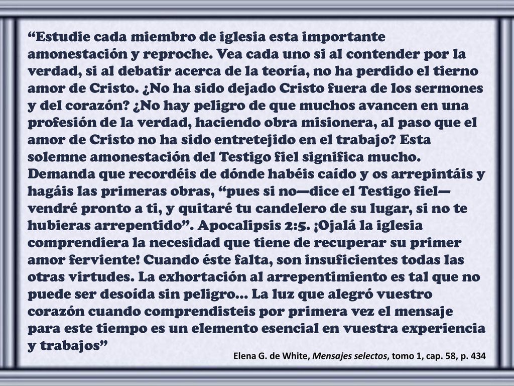Estudie cada miembro de iglesia esta importante amonestación y reproche. Vea cada uno si al contender por la verdad, si al debatir acerca de la teoría, no ha perdido el tierno amor de Cristo. ¿No ha sido dejado Cristo fuera de los sermones y del corazón ¿No hay peligro de que muchos avancen en una profesión de la verdad, haciendo obra misionera, al paso que el amor de Cristo no ha sido entretejido en el trabajo Esta solemne amonestación del Testigo fiel significa mucho. Demanda que recordéis de dónde habéis caído y os arrepintáis y hagáis las primeras obras, pues si no—dice el Testigo fiel—vendré pronto a ti, y quitaré tu candelero de su lugar, si no te hubieras arrepentido . Apocalipsis 2:5. ¡Ojalá la iglesia comprendiera la necesidad que tiene de recuperar su primer amor ferviente! Cuando éste falta, son insuficientes todas las otras virtudes. La exhortación al arrepentimiento es tal que no puede ser desoída sin peligro… La luz que alegró vuestro corazón cuando comprendisteis por primera vez el mensaje para este tiempo es un elemento esencial en vuestra experiencia y trabajos