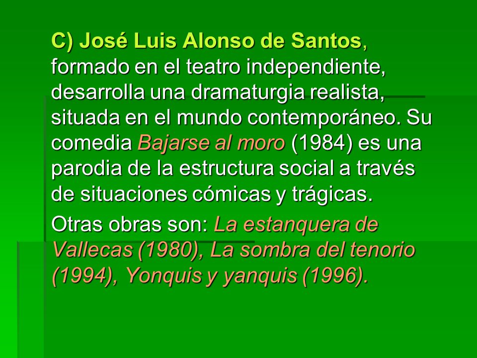 C) José Luis Alonso de Santos, formado en el teatro independiente, desarrolla una dramaturgia realista, situada en el mundo contemporáneo. Su comedia Bajarse al moro (1984) es una parodia de la estructura social a través de situaciones cómicas y trágicas.