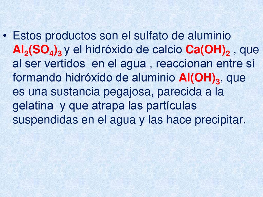 Estos productos son el sulfato de aluminio Al2(SO4)3 y el hidróxido de calcio Ca(OH)2 , que al ser vertidos en el agua , reaccionan entre sí formando hidróxido de aluminio Al(OH)3, que es una sustancia pegajosa, parecida a la gelatina y que atrapa las partículas suspendidas en el agua y las hace precipitar.