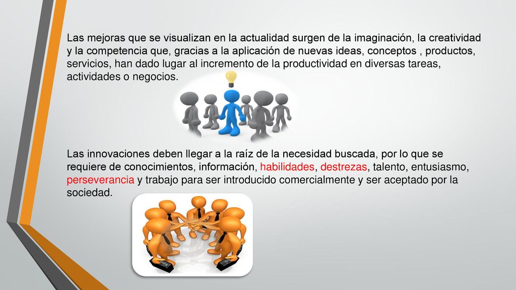 Las mejoras que se visualizan en la actualidad surgen de la imaginación, la creatividad y la competencia que, gracias a la aplicación de nuevas ideas, conceptos , productos, servicios, han dado lugar al incremento de la productividad en diversas tareas, actividades o negocios.