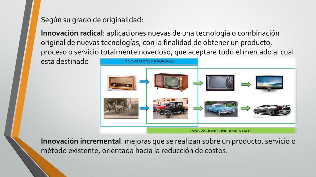 Según su grado de originalidad: Innovación radical: aplicaciones nuevas de una tecnología o combinación original de nuevas tecnologías, con la finalidad de obtener un producto, proceso o servicio totalmente novedoso, que aceptare todo el mercado al cual esta destinado Innovación incremental: mejoras que se realizan sobre un producto, servicio o método existente, orientada hacia la reducción de costos.