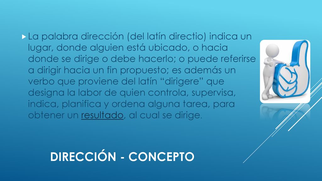 La palabra dirección (del latín directio) indica un lugar, donde alguien está ubicado, o hacia donde se dirige o debe hacerlo; o puede referirse a dirigir hacia un fin propuesto; es además un verbo que proviene del latín dirigere que designa la labor de quien controla, supervisa, indica, planifica y ordena alguna tarea, para obtener un resultado, al cual se dirige.