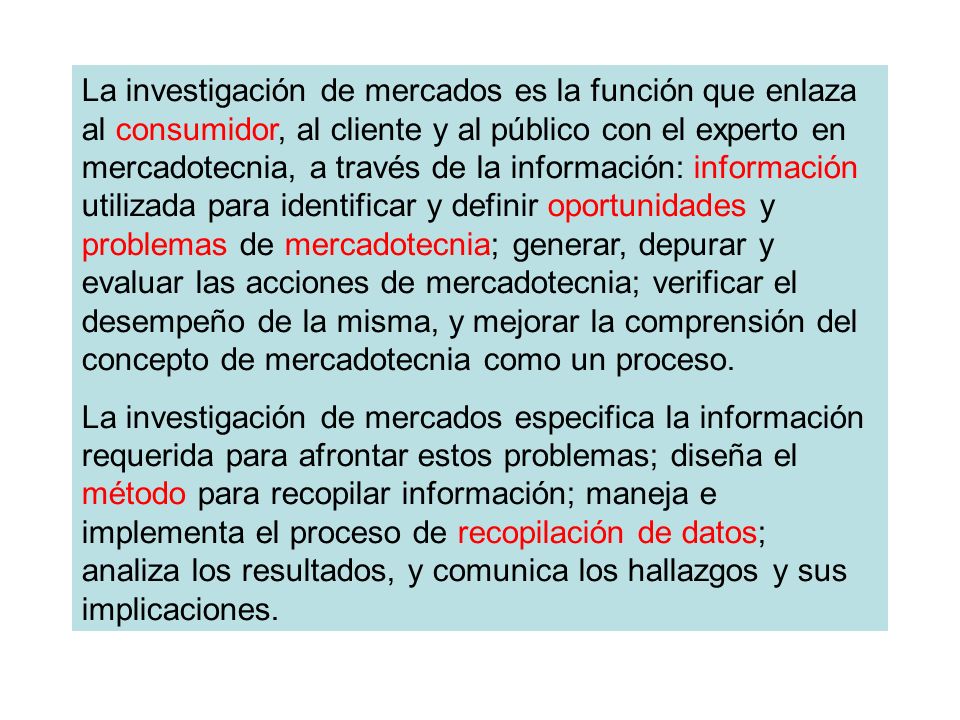 La investigación de mercados es la función que enlaza al consumidor, al cliente y al público con el experto en mercadotecnia, a través de la información: información utilizada para identificar y definir oportunidades y problemas de mercadotecnia; generar, depurar y evaluar las acciones de mercadotecnia; verificar el desempeño de la misma, y mejorar la comprensión del concepto de mercadotecnia como un proceso.
