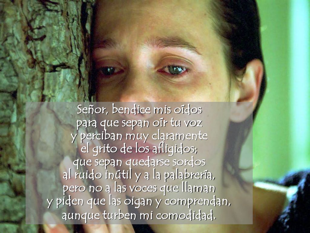 Señor, bendice mis oídos para que sepan oír tu voz y perciban muy claramente el grito de los afligidos; que sepan quedarse sordos al ruido inútil y a la palabrería, pero no a las voces que llaman y piden que las oigan y comprendan, aunque turben mi comodidad.