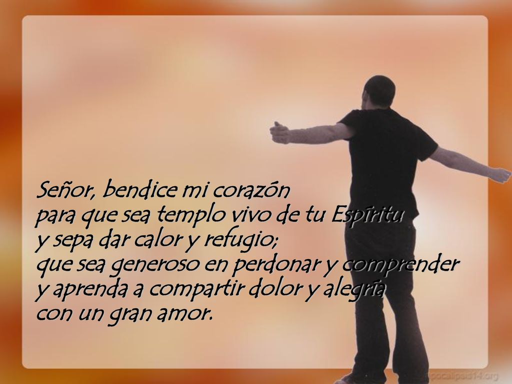 Señor, bendice mi corazón para que sea templo vivo de tu Espíritu y sepa dar calor y refugio; que sea generoso en perdonar y comprender y aprenda a compartir dolor y alegría con un gran amor.