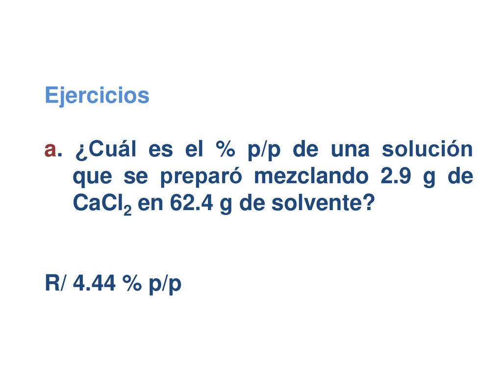 Ejercicios a. ¿Cuál es el % p/p de una solución que se preparó mezclando 2.9 g de CaCl2 en 62.4 g de solvente