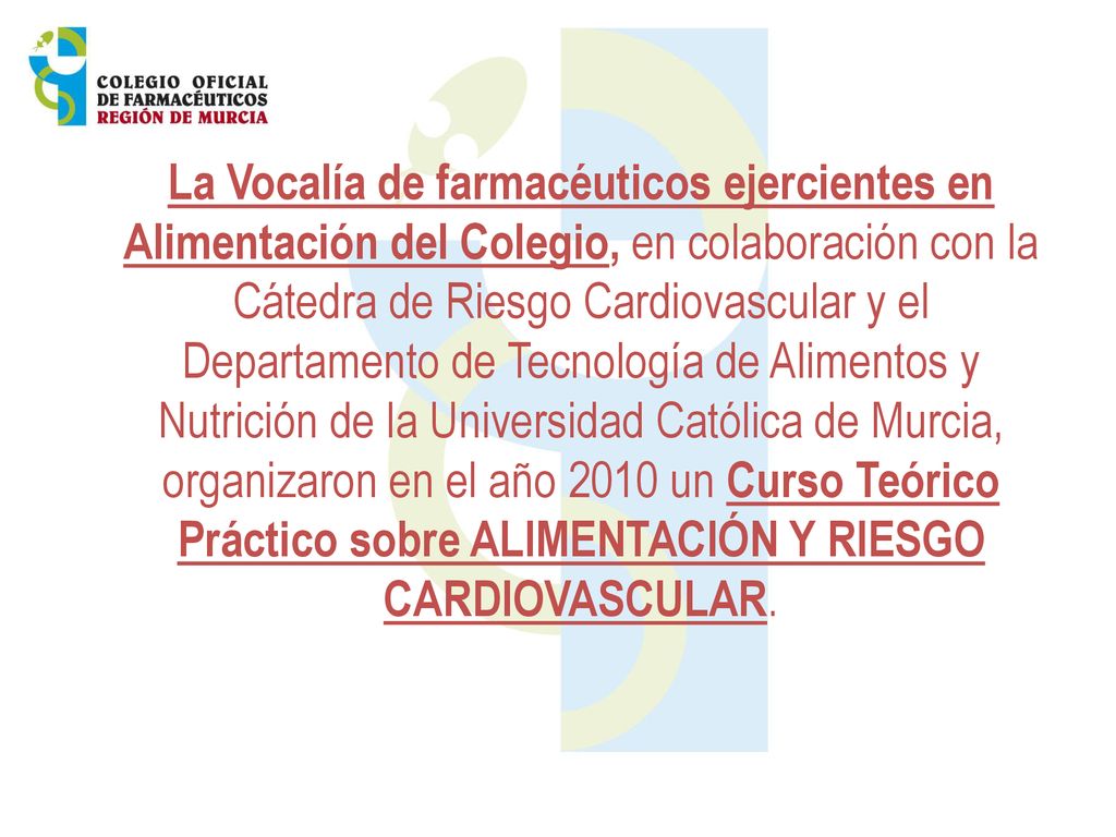 La Vocalía de farmacéuticos ejercientes en Alimentación del Colegio, en colaboración con la Cátedra de Riesgo Cardiovascular y el Departamento de Tecnología de Alimentos y Nutrición de la Universidad Católica de Murcia, organizaron en el año 2010 un Curso Teórico Práctico sobre ALIMENTACIÓN Y RIESGO CARDIOVASCULAR.