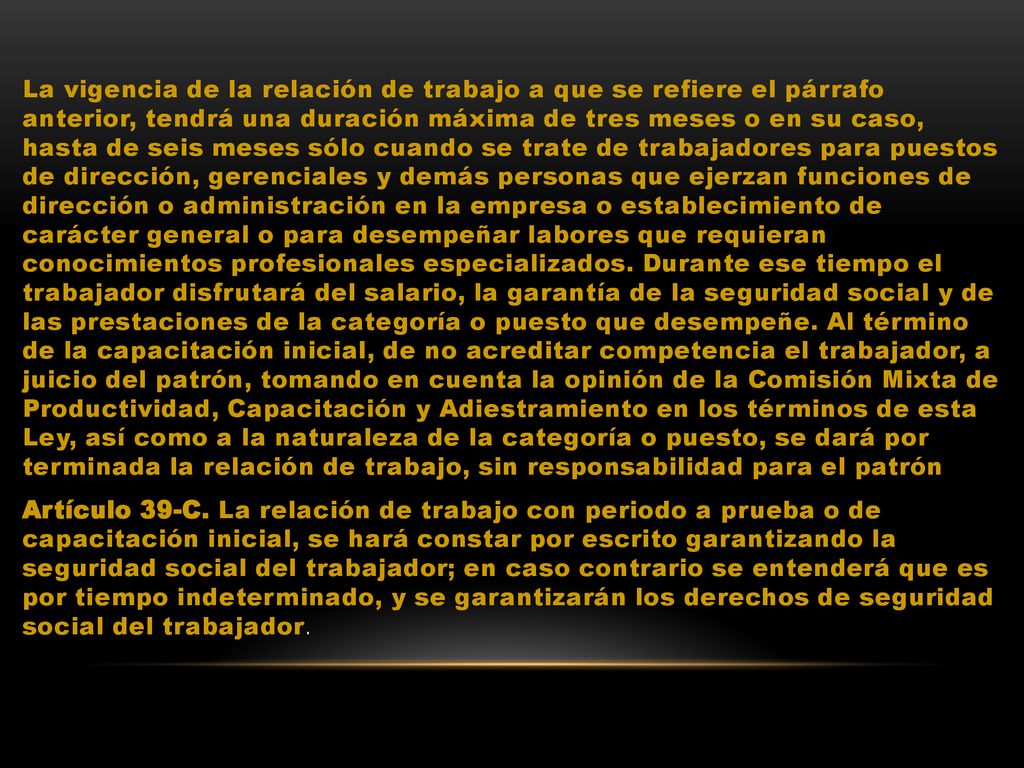 La vigencia de la relación de trabajo a que se refiere el párrafo anterior, tendrá una duración máxima de tres meses o en su caso, hasta de seis meses sólo cuando se trate de trabajadores para puestos de dirección, gerenciales y demás personas que ejerzan funciones de dirección o administración en la empresa o establecimiento de carácter general o para desempeñar labores que requieran conocimientos profesionales especializados.