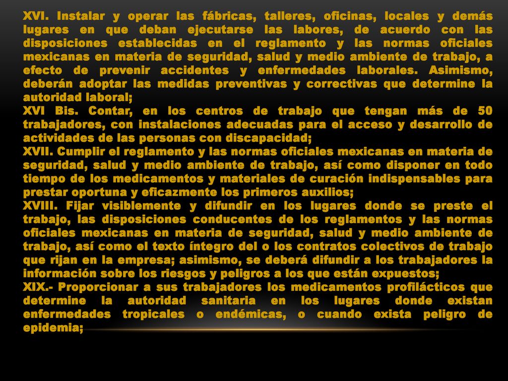 XVI. Instalar y operar las fábricas, talleres, oficinas, locales y demás lugares en que deban ejecutarse las labores, de acuerdo con las disposiciones establecidas en el reglamento y las normas oficiales mexicanas en materia de seguridad, salud y medio ambiente de trabajo, a efecto de prevenir accidentes y enfermedades laborales. Asimismo, deberán adoptar las medidas preventivas y correctivas que determine la autoridad laboral;