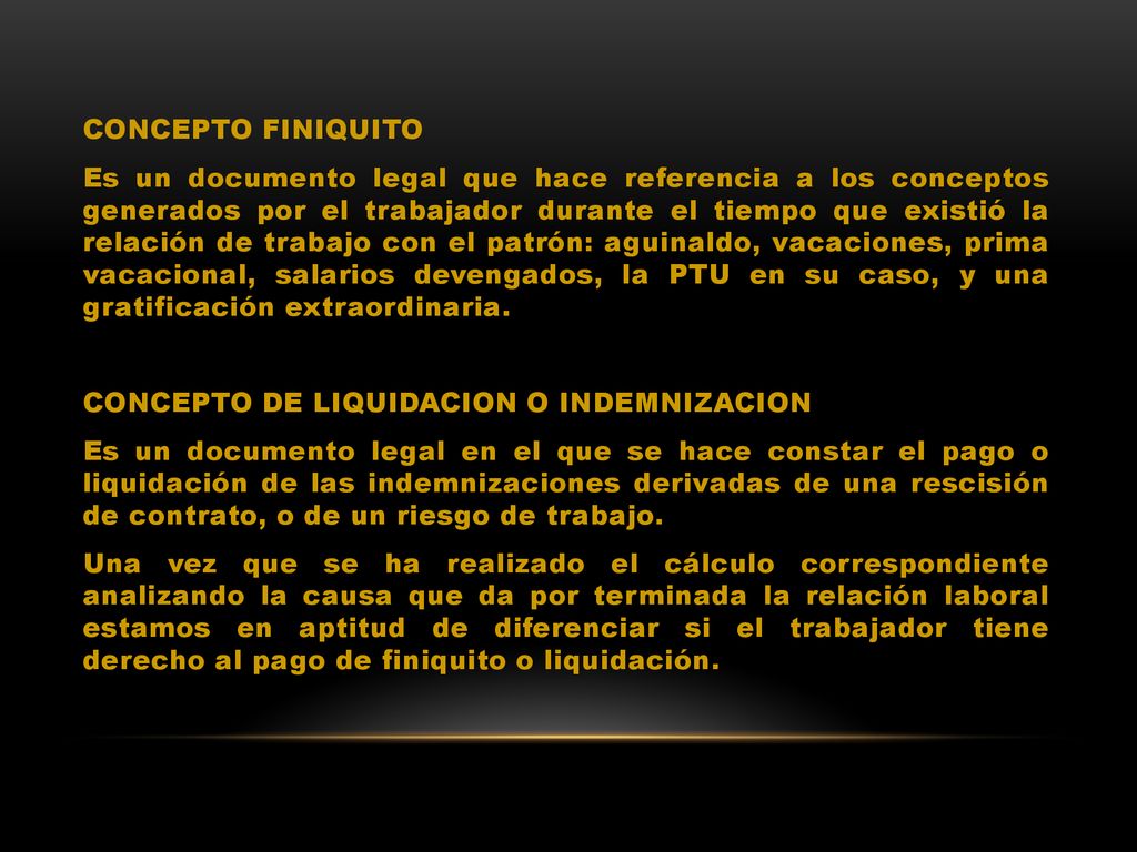 CONCEPTO FINIQUITO Es un documento legal que hace referencia a los conceptos generados por el trabajador durante el tiempo que existió la relación de trabajo con el patrón: aguinaldo, vacaciones, prima vacacional, salarios devengados, la PTU en su caso, y una gratificación extraordinaria.