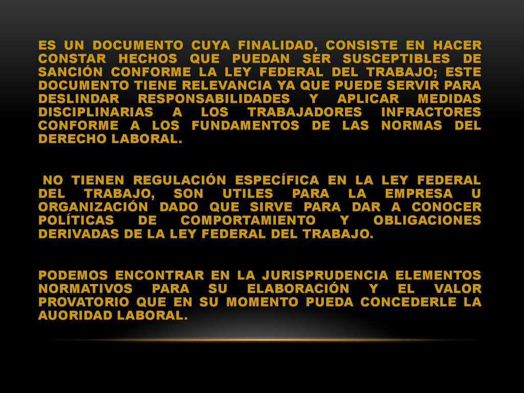 ES UN DOCUMENTO CUYA FINALIDAD, CONSISTE EN HACER CONSTAR HECHOS QUE PUEDAN SER SUSCEPTIBLES DE SANCIÓN CONFORME LA LEY FEDERAL DEL TRABAJO; ESTE DOCUMENTO TIENE RELEVANCIA YA QUE PUEDE SERVIR PARA DESLINDAR RESPONSABILIDADES Y APLICAR MEDIDAS DISCIPLINARIAS A LOS TRABAJADORES INFRACTORES CONFORME A LOS FUNDAMENTOS DE LAS NORMAS DEL DERECHO LABORAL.