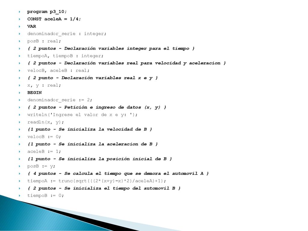 program p3_10; CONST aceleA = 1/4; VAR. denominador_serie : integer; posB : real; { 2 puntos - Declaración variables integer para el tiempo }