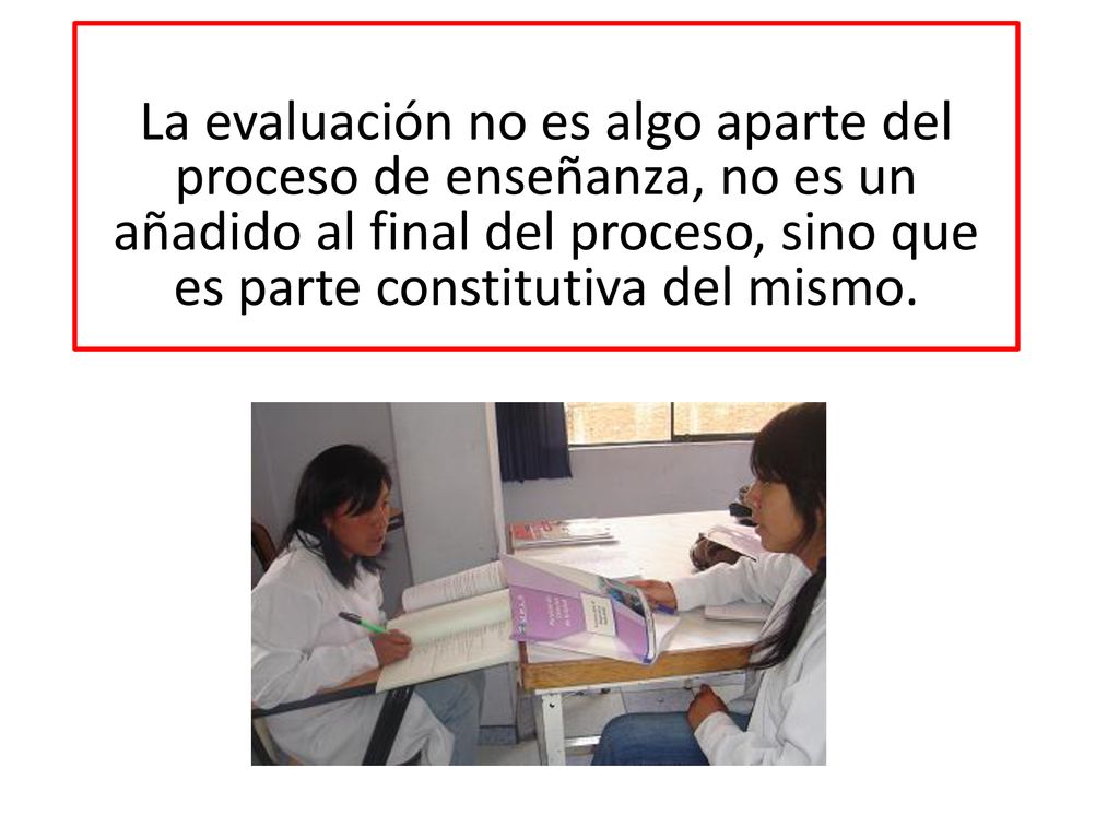 La evaluación no es algo aparte del proceso de enseñanza, no es un añadido al final del proceso, sino que es parte constitutiva del mismo.