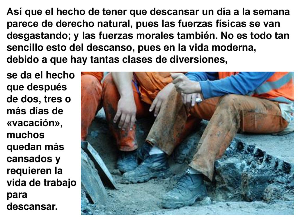 Así que el hecho de tener que descansar un día a la semana parece de derecho natural, pues las fuerzas físicas se van desgastando; y las fuerzas morales también. No es todo tan sencillo esto del descanso, pues en la vida moderna, debido a que hay tantas clases de diversiones,
