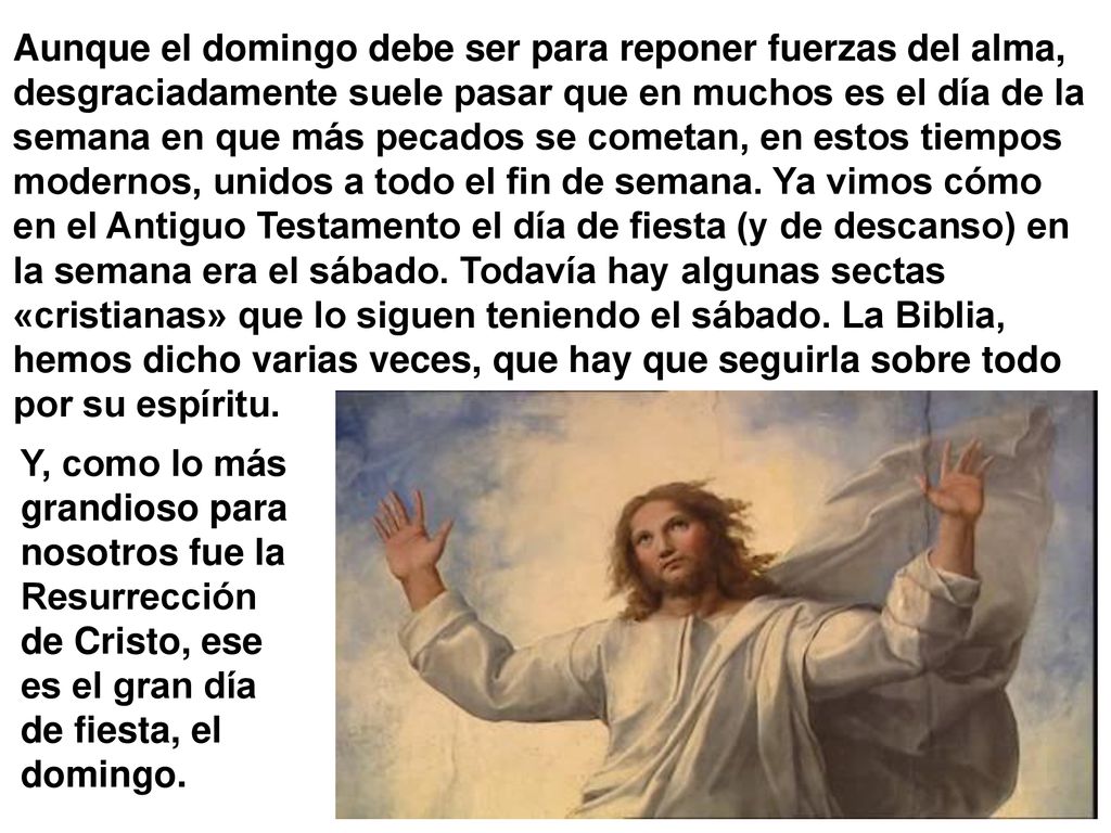 Aunque el domingo debe ser para reponer fuerzas del alma, desgraciadamente suele pasar que en muchos es el día de la semana en que más pecados se cometan, en estos tiempos modernos, unidos a todo el fin de semana. Ya vimos cómo en el Antiguo Testamento el día de fiesta (y de descanso) en la semana era el sábado. Todavía hay algunas sectas «cristianas» que lo siguen teniendo el sábado. La Biblia, hemos dicho varias veces, que hay que seguirla sobre todo por su espíritu.