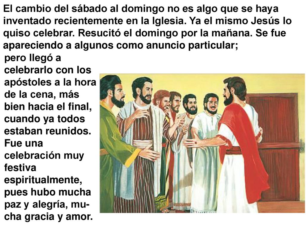 El cambio del sábado al domingo no es algo que se haya inventado recientemente en la Iglesia. Ya el mismo Jesús lo quiso celebrar. Resucitó el domingo por la mañana. Se fue apareciendo a algunos como anuncio particular;