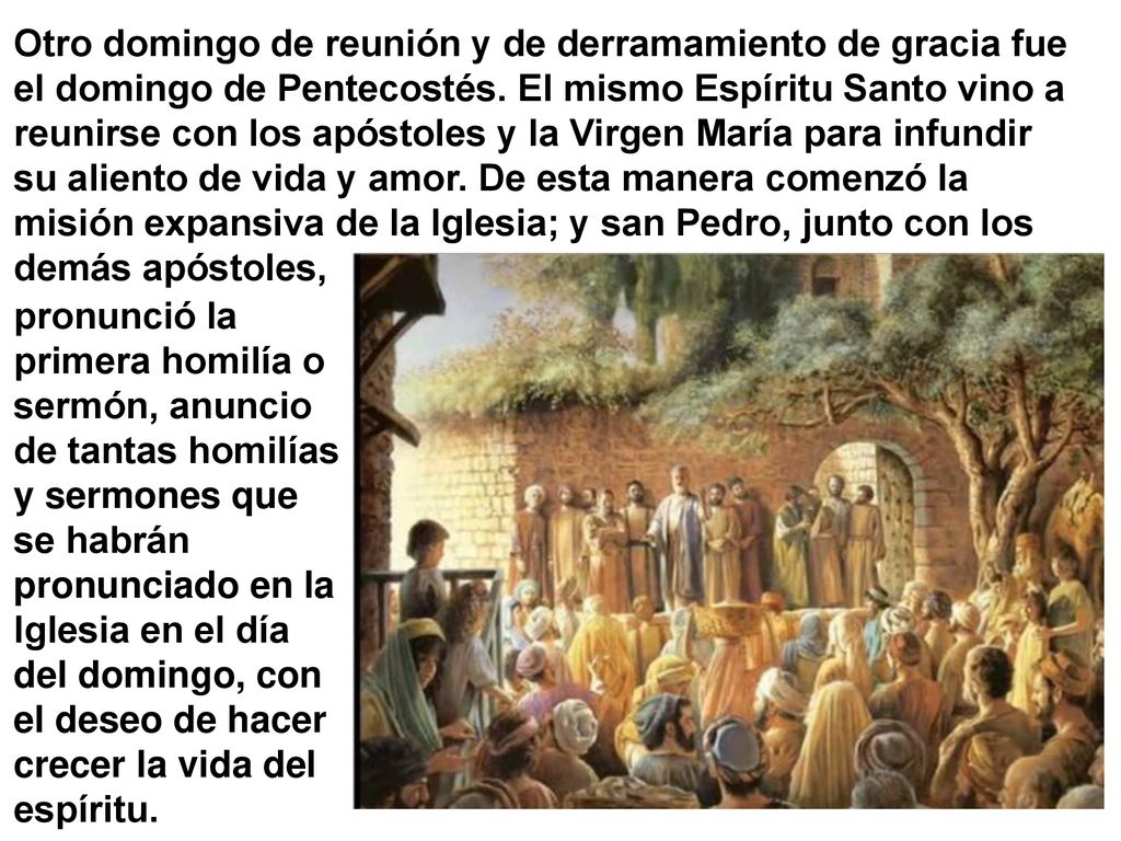 Otro domingo de reunión y de derramamiento de gracia fue el domingo de Pentecostés. El mismo Espíritu Santo vino a reunirse con los apóstoles y la Virgen María para infundir su aliento de vida y amor. De esta manera comenzó la misión expansiva de la Iglesia; y san Pedro, junto con los demás apóstoles,