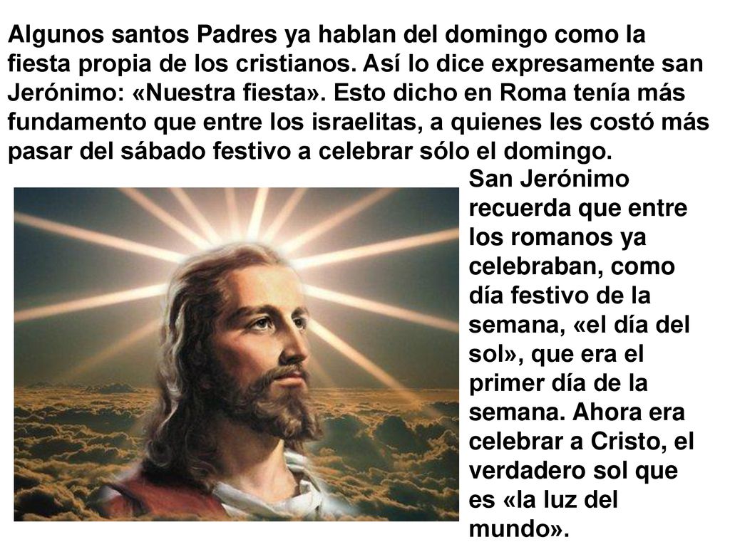 Algunos santos Padres ya hablan del domingo como la fiesta propia de los cristianos. Así lo dice expresamente san Jerónimo: «Nuestra fiesta». Esto dicho en Roma tenía más fundamento que entre los israelitas, a quienes les costó más pasar del sábado festivo a celebrar sólo el domingo.
